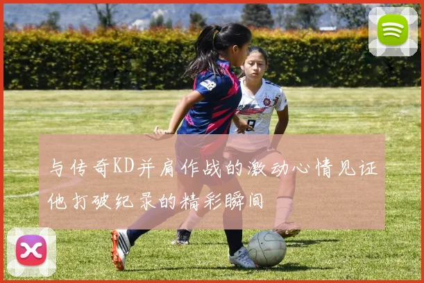 与传奇KD并肩作战的激动心情见证他打破纪录的精彩瞬间