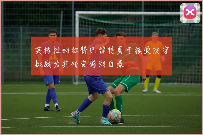 英格拉姆称赞巴雷特勇于接受防守挑战为其转变感到自豪