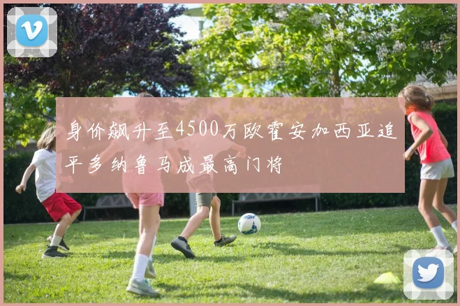 身价飙升至4500万欧霍安加西亚追平多纳鲁马成最高门将