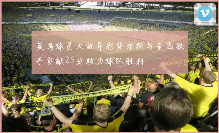 菜鸟球员大放异彩费尔斯与奎因联手贡献25分助力球队胜利