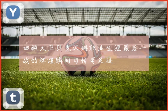 回顾大卫贝克汉姆职业生涯最后一战的辉煌瞬间与传奇足迹