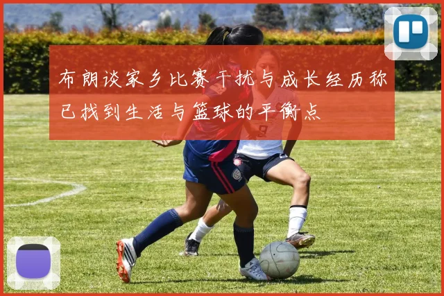 布朗谈家乡比赛干扰与成长经历称已找到生活与篮球的平衡点