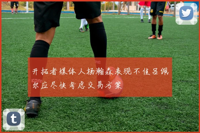 开拓者媒体人杨瀚森表现不佳吕佩尔应尽快考虑交易方案