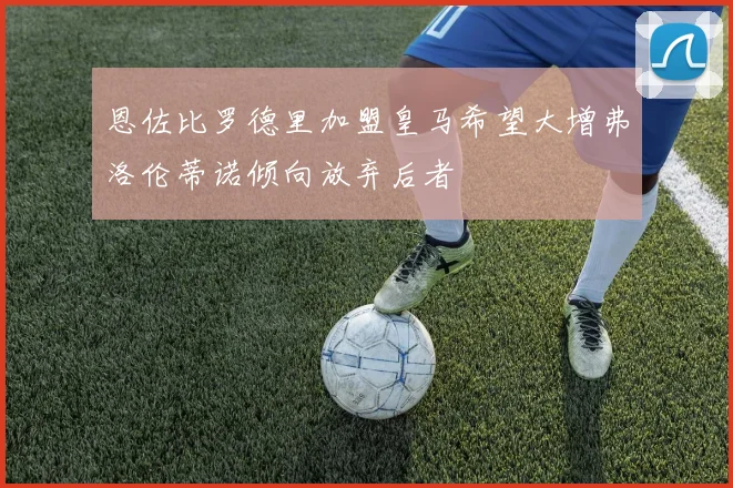 恩佐比罗德里加盟皇马希望大增弗洛伦蒂诺倾向放弃后者