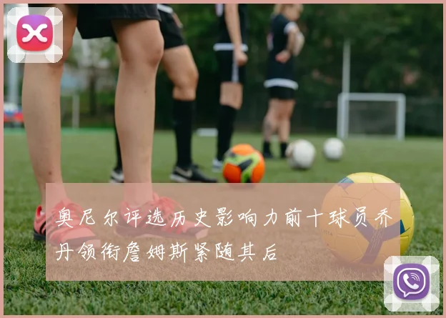 奥尼尔评选历史影响力前十球员乔丹领衔詹姆斯紧随其后
