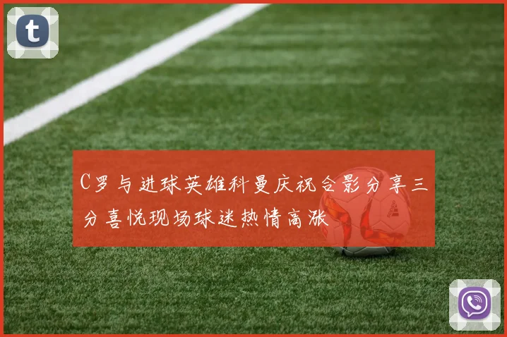 C罗与进球英雄科曼庆祝合影分享三分喜悦现场球迷热情高涨