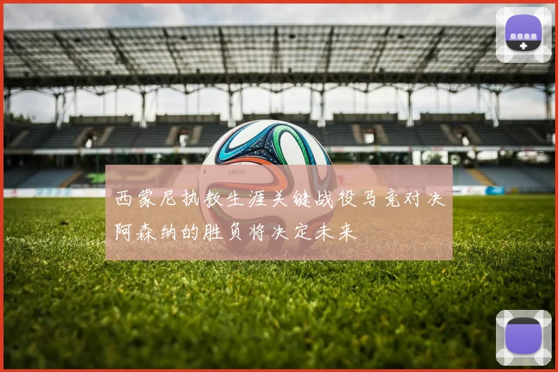 西蒙尼执教生涯关键战役马竞对决阿森纳的胜负将决定未来