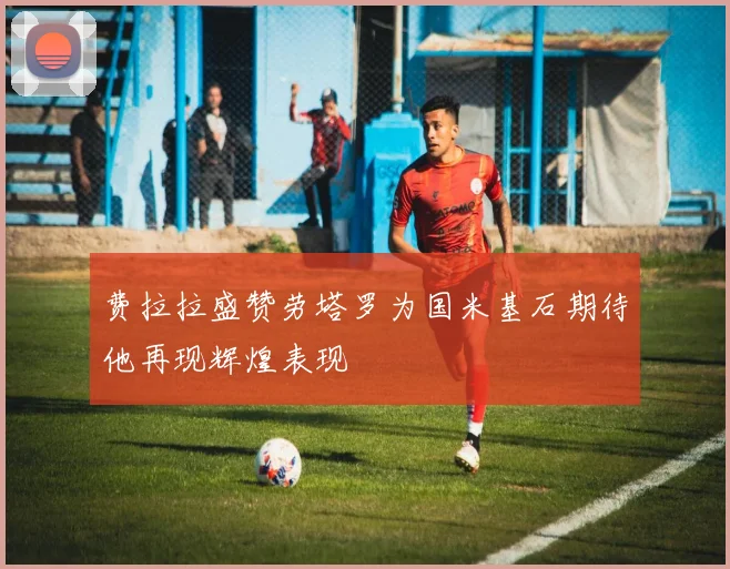 费拉拉盛赞劳塔罗为国米基石期待他再现辉煌表现