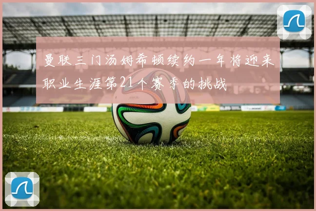 曼联三门汤姆希顿续约一年将迎来职业生涯第21个赛季的挑战