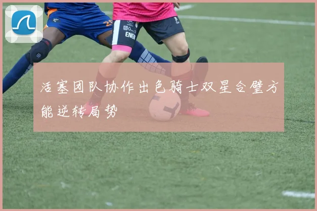活塞团队协作出色骑士双星合璧方能逆转局势