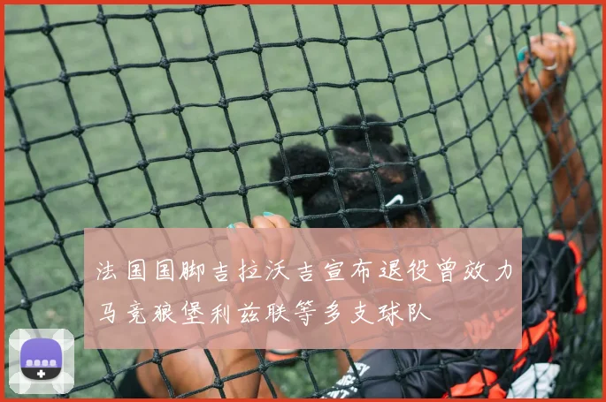 法国国脚吉拉沃吉宣布退役曾效力马竞狼堡利兹联等多支球队