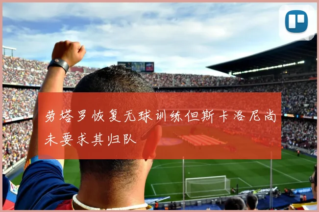 劳塔罗恢复无球训练但斯卡洛尼尚未要求其归队