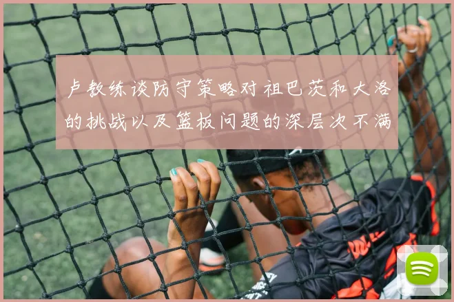 卢教练谈防守策略对祖巴茨和大洛的挑战以及篮板问题的深层次不满