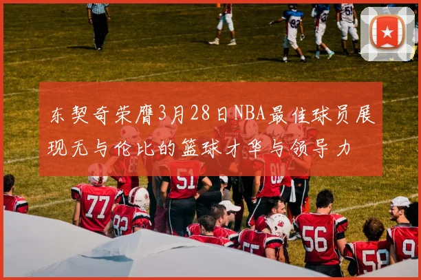 东契奇荣膺3月28日NBA最佳球员展现无与伦比的篮球才华与领导力