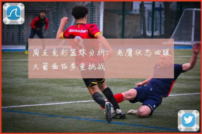 周五竞彩篮球分析：老鹰状态回暖火箭面临多重挑战