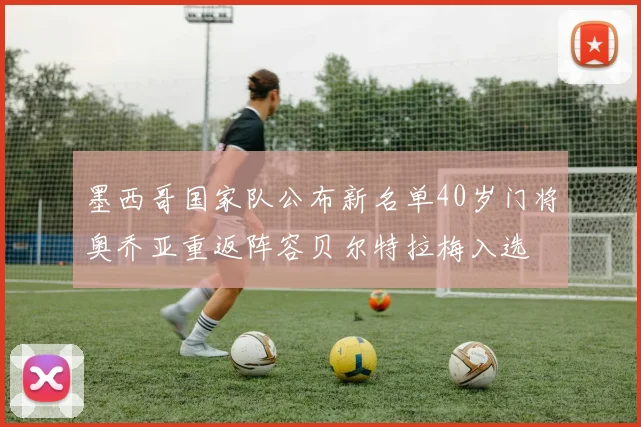 墨西哥国家队公布新名单40岁门将奥乔亚重返阵容贝尔特拉梅入选