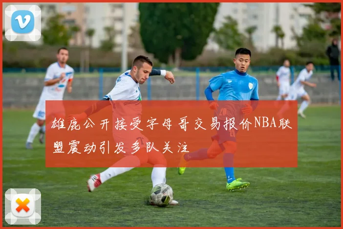 雄鹿公开接受字母哥交易报价NBA联盟震动引发多队关注