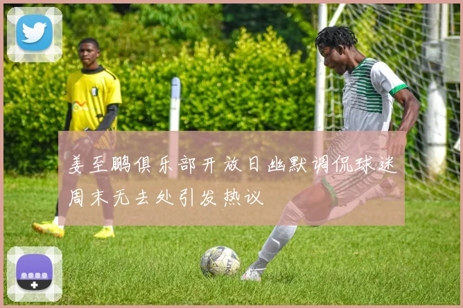 姜至鹏俱乐部开放日幽默调侃球迷周末无去处引发热议