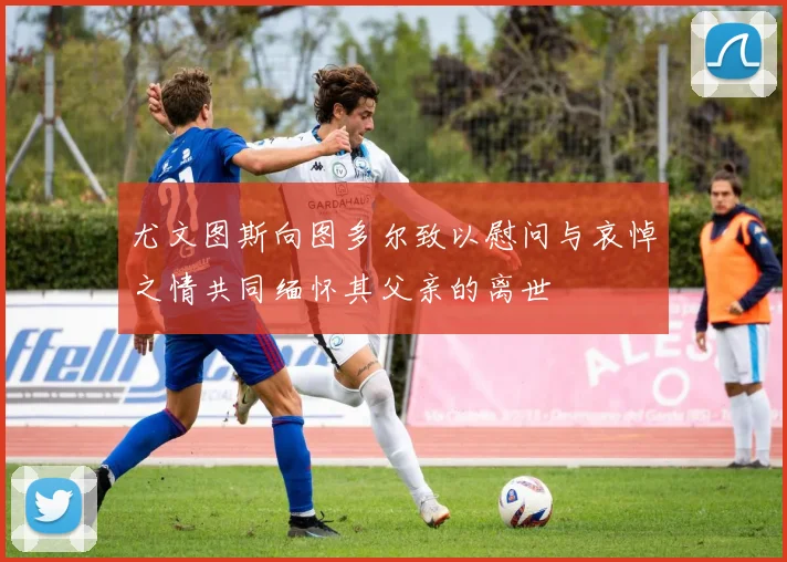 尤文图斯向图多尔致以慰问与哀悼之情共同缅怀其父亲的离世