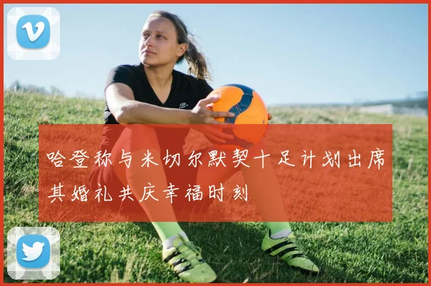 哈登称与米切尔默契十足计划出席其婚礼共庆幸福时刻