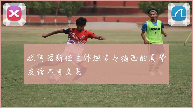 迈阿密新任主帅坦言与梅西的真挚友谊不可交易
