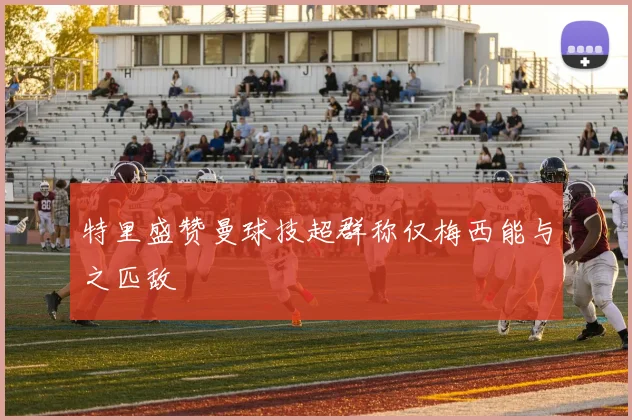 特里盛赞曼球技超群称仅梅西能与之匹敌