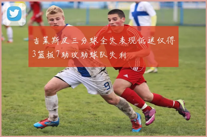 吉莱斯皮三分球全失表现低迷仅得3篮板7助攻助球队失利