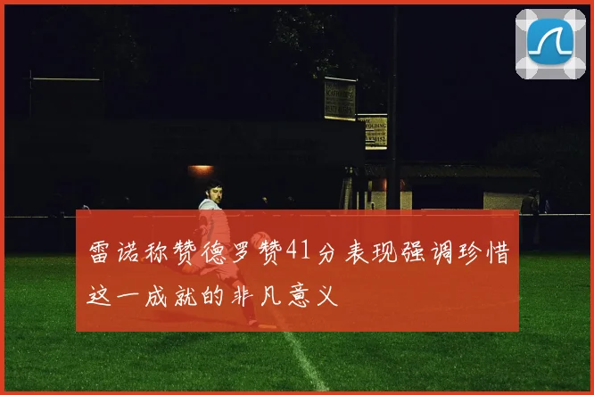 雷诺称赞德罗赞41分表现强调珍惜这一成就的非凡意义