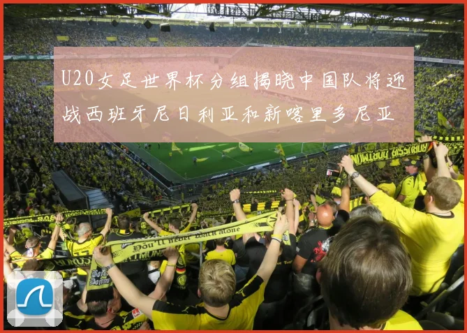 U20女足世界杯分组揭晓中国队将迎战西班牙尼日利亚和新喀里多尼亚